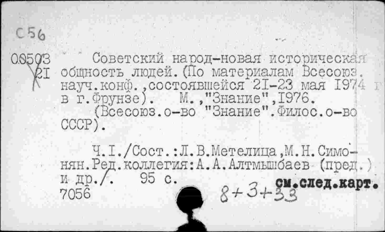 ﻿CSG
Советский народ-новая йстооическав общность людей.(Йо материалам Всеооюз. науч.конф.»состоявшейся 21-23 мая 1974 в г.Фрунзе). М./’Знание" ,1976.
(Все союз.о-во ”Знание”.Филос.о-во СССР).
4.1. /Сост. : Л. В.Метелица ,М. Н. Симонян .Ред.коллегия: А. А.Алтмышбаев (пред.) и др./.	95 с.	_ см.след.карт
7056	Л £ + 3+-%*